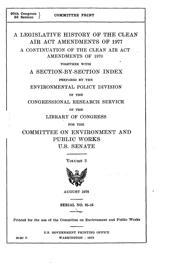 handle is hein.leghis/legclnair0019 and id is 1 raw text is: 95th Congress  COMMITTEE PRINT
2d Session f
A LEGISLATIVE HISTORY OF THE CLEAN
AIR ACT AMENDMENTS OF 1977
A CONTINUATION OF THE CLEAN AIR ACT
AMENDMENTS OF 1970
TOGETHER WITH
A SECTION-BY-SECTION INDEX
PREPARED BY THE
ENVIRONMENTAL POLICY DIVISION
OF THE
CONGRESSIONAL RESEARCH SERVICE
OF THE
LIBRARY OF CONGRESS
FOR THE
COMMITTEE ON ENVIRONMENT AND
PUBLIC WORKS
U.S. SENATE
VOLUME 3
AUGUST 1978
SERIAL NO. 95-16
Printed for the use of the Committee on Environment and Public Works
U.S. GOVERNMENT PRINTING OFFICE
35-357 0      WASHINGTON : 1979


