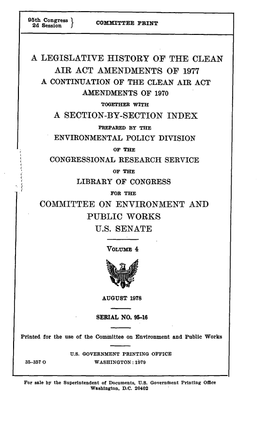 handle is hein.leghis/legclnair0020 and id is 1 raw text is: 95th Congress     COMMITTEE PRINT
2d Session
A LEGISLATIVE HISTORY OF THE CLEAN
AIR ACT AMENDMENTS OF 1977
A CONTINUATION OF THE CLEAN AIR ACT
AMENDMENTS OF 1970
TOGETHFr WITH
A SECTION-BY-SECTION INDEX
PREPARED BY THE
ENVIRONMENTAL POLICY DIVISION
OF THE
CONGRESSIONAL RESEARCH SERVICE
OF THE
LIBRARY OF CONGRESS
FOR THE
COMMITTEE ON ENVIRONMENT AND
PUBLIC WORKS
U.S. SENATE
VOLME  4
AUGUST 1978
SERIAL NO. 95-16
Printed for the use of the Committee on Environment and Public Works
U.S. GOVERNMENT PRINTING OFFICE
35-3570           WASHINGTON: 1979
For sale by the Superintendent of Documents, U.S. Governmnent Printing Office
Washington, D.C. 20402


