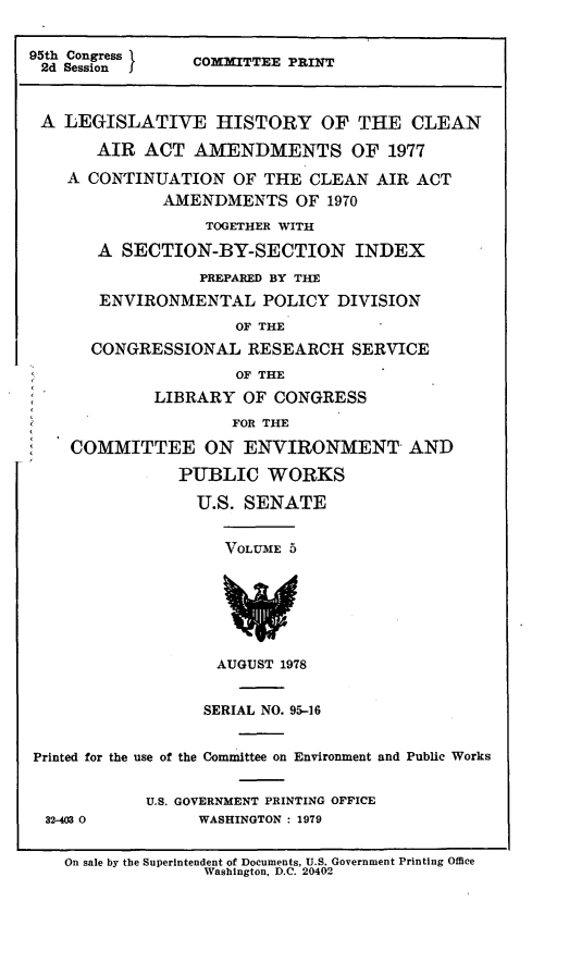 handle is hein.leghis/legclnair0021 and id is 1 raw text is: 95th Congress       COXTTEE PRINT
2d Session        C
A LEGISLATIVE HISTORY OF THE CLEAN
AIR ACT AMENDMENTS OF 1977
A CONTINUATION OF THE CLEAN AIR ACT
AMENDMENTS OF 1970
TOGETHER WITH
A SECTION-BY-SECTION INDEX
PREPARED BY THE
ENVIRONMENTAL POLICY DIVISION
OF THE
CONGRESSIONAL RESEARCH SERVICE
OF THE
LIBRARY OF CONGRESS
FOR THE
COMMITTEE ON ENVIRONMENT AND
PUBLIC WORKS
U.S. SENATE
VOLU3E 5
AUGUST 1978
SERIAL NO. 95-16
Printed for the use of the Committee on Environment and Public Works
U.S. GOVERNMENT PRINTING OFFICE
32-403 0           WASHINGTON : 1979
On sale by the Superintendent of Documents, U.S. Government Printing Office
Washington, D.C. 20402


