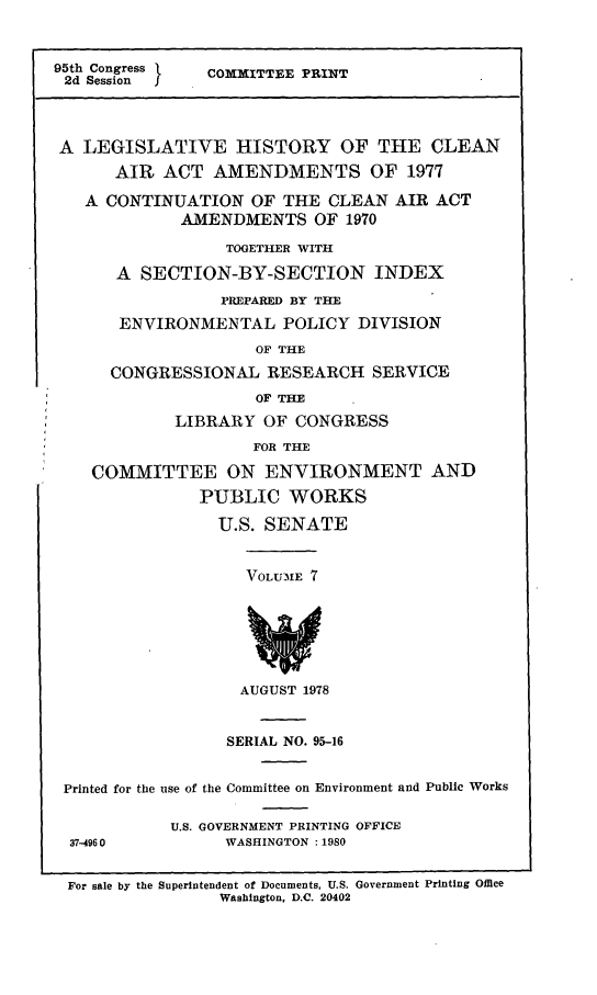 handle is hein.leghis/legclnair0022 and id is 1 raw text is: 95th Congress      COMMITTEE PRINT
2d Session  j
A LEGISLATIVE HISTORY OF THE CLEAN
AIR ACT AMENDMENTS OF 1977
A CONTINUATION OF THE CLEAN AIR ACT
AMENDMENTS OF 1970
TOGETHER WITH
A SECTION-BY-SECTION INDEX
PREPARED BY THE
ENVIRONMENTAL POLICY DIVISION
OF THE
CONGRESSIONAL RESEARCH SERVICE
OF THE
LIBRARY OF CONGRESS
FOR THE
COMMITTEE ON ENVIRONMENT AND
PUBLIC WORKS
U.S. SENATE
VOLU'-IE 7
AUGUST 1978
SERIAL NO. 95-16
Printed for the use of the Committee on Environment and Public Works
U.S. GOVERNMENT PRINTING OFFICE
37-4960            WASHINGTON :1980
For sale by the Superintendent of Documents, U.S. Government Printing Office
Washington, D.C. 20402


