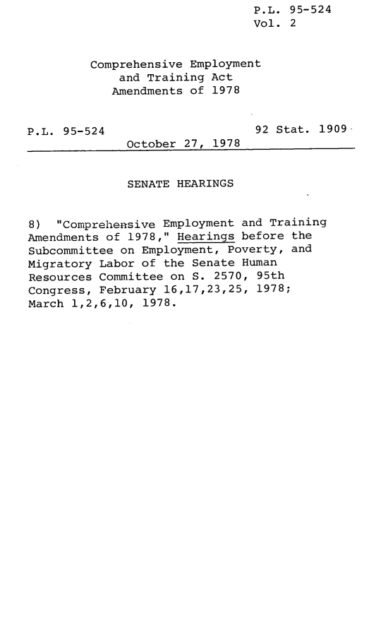 handle is hein.leghis/legcoemtr0002 and id is 1 raw text is: P.L. 95-524
Vol. 2
Comprehensive Employment
and Training Act
Amendments of 1978
P.L. 95-524                     92 Stat. 1909-
October 27, 1978
SENATE HEARINGS
8) Comprehensive Employment and Training
Amendments of 1978, Hearings before the
Subcommittee on Employment, Poverty, and
Migratory Labor of the Senate Human
Resources Committee on S. 2570, 95th
Congress, February 16,17,23,25, 1978;
March 1,2,6,10, 1978.


