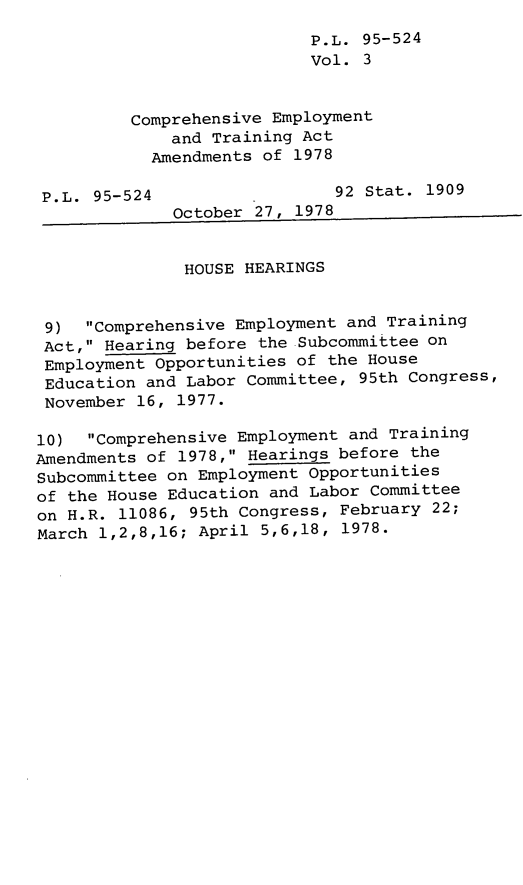 handle is hein.leghis/legcoemtr0003 and id is 1 raw text is: P.L. 95-524
Vol. 3
Comprehensive Employment
and Training Act
Amendments of 1978
P.L. 95-524                  92 Stat. 1909
October 27, 1978
HOUSE HEARINGS
9) Comprehensive Employment and Training
Act, Hearing before the Subcommittee on
Employment Opportunities of the House
Education and Labor Committee, 95th Congress,
November 16, 1977.
10) Comprehensive Employment and Training
Amendments of 1978, Hearings before the
Subcommittee on Employment Opportunities
of the House Education and Labor Committee
on H.R. 11086, 95th Congress, February 22;
March 1,2,8,16; April 5,6,18, 1978.


