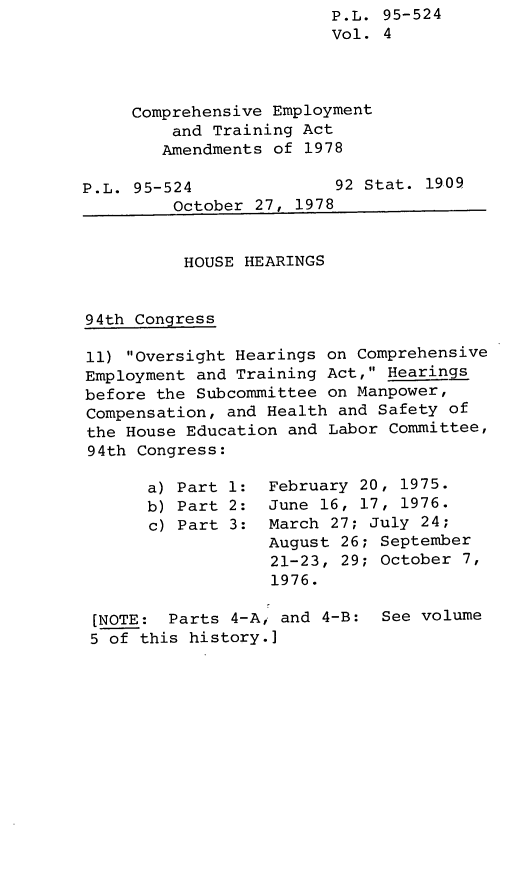 handle is hein.leghis/legcoemtr0004 and id is 1 raw text is: P.L. 95-524
Vol. 4
Comprehensive Employment
and Training Act
Amendments of 1978

P.L. 95-524

92 Stat. 1909

October 27, 1978
HOUSE HEARINGS
94th Congress
11) Oversight Hearings on Comprehensive
Employment and Training Act, Hearings
before the Subcommittee on Manpower,
Compensation, and Health and Safety of
the House Education and Labor Committee,
94th Congress:

a) Part 1:
b) Part 2:
c) Part 3:

February 20, 1975.
June 16, 17, 1976.
March 27; July 24;
August 26; September
21-23, 29; October 7,
1976.

[NOTE: Parts 4-A, and 4-B: See volume
5 of this history.]


