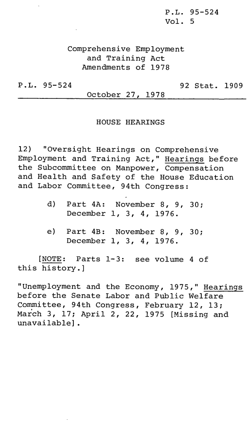 handle is hein.leghis/legcoemtr0005 and id is 1 raw text is: P.L. 95-524
Vol. 5
Comprehensive Employment
and Training Act
Amendments of 1978
P.L. 95-524                      92 Stat. 1909
October 27, 1978
HOUSE HEARINGS
12)  Oversight Hearings on Comprehensive
Employment and Training Act, Hearings before
the Subcommittee on Manpower, Compensation
and Health and Safety of the House Education
and Labor Committee, 94th Congress:
d) Part 4A: November 8, 9, 30;
December 1, 3, 4, 1976.
e) Part 4B: November 8, 9, 30;
December 1, 3, 4, 1976.
[NOTE: Parts 1-3: see volume 4 of
this history.]
Unemployment and the Economy, 1975, Hearings
before the Senate Labor and Public Welfare
Committee, 94th Congress, February 12, 13;
March 3, 17; April 2, 22, 1975 [Missing and
unavailable].



