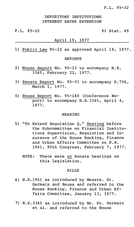 handle is hein.leghis/legdepint0001 and id is 1 raw text is: P.L. 95-22

DEPOSITORY INSTITUTIONS
INTEREST RATES EXTENSION
P.L. 95-22                         91 Stat. 49
April 19, 1977
1) Public Law 95-22 as approved April 19, 1977.
REPORTS
2) House Report No. 95-23 to accompany H.R.
3365, February 22, 1977.
3) Senate Report No. 95-33 to accompany S.756,
March 1, 1977.
4) House Report No. 95-160 (.Conference Re-
port) to accompany H.R.3365, April 4,
1977.
HEARING
5) To Extend Regulation Q, Hearing before
the Subcommittee on Financial Institu-
tions Supervision, Regulation and In-
surance of the House Banking, Finance
and Urban Affairs Committee on H.R.
1901, 95th Congress, February 7, 1977.
NOTE: There were no Senate hearings on
this legislation.
BILLS
6) H.R.1901 as introduced by Messrs. St.
Germain and Reuss and referred to the
House Banking, Finance and Urban Af-
fairs Committee, January 13, 1977.
7) H.R.3365 as introduced by Mr. St. Germain
et al. and referred to the House


