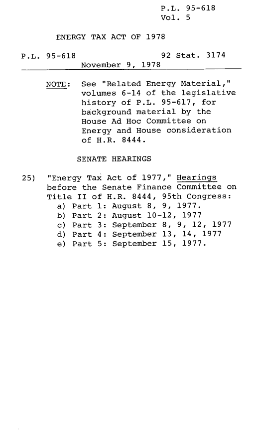 handle is hein.leghis/legentax0005 and id is 1 raw text is: P.L. 95-618
Vol. 5
ENERGY TAX ACT OF 1978
P.L. 95-618                 92 Stat. 3174
November 9, 1978
NOTE: See Related Energy Material,
volumes 6-14 of the legislative
history of P.L. 95-617, for
background material by the
House Ad Hoc Committee on
Energy and House consideration
of H.R. 8444.
SENATE HEARINGS
25)  Energy Tax Act of 1977, Hearings
before the Senate Finance Committee on
Title II of H.R. 8444, 95th Congress:
a) Part 1: August 8, 9, 1977.
b) Part 2: August 10-12, 1977
c) Part 3: September 8, 9, 12, 1977
d) Part 4: September 13, 14, 1977
e) Part 5: September 15, 1977.



