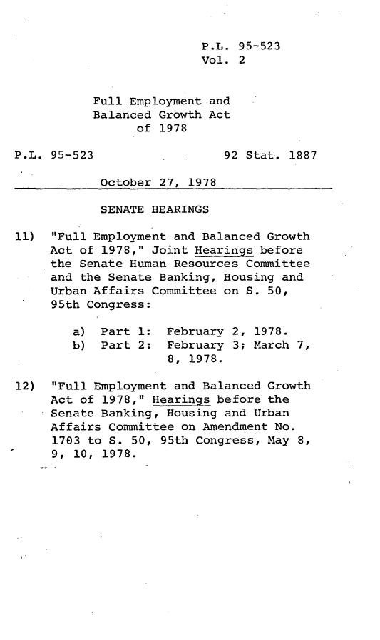 handle is hein.leghis/legfebga0002 and id is 1 raw text is: P.L. 95-523
Vol. 2
Full Employment and
Balanced Growth Act
of 1978
P.L. 95-523                  92 Stat. 1887
October 27, 1978
SENATE HEARINGS
11) Full Employment and Balanced Growth
Act of 1978, Joint Hearings before
the Senate Human Resources Committee
and the Senate Banking, Housing and
Urban Affairs Committee on S. 50,
95th Congress:
a) Part 1: February 2, 1978.
b) Part 2: February 3; March 7,
8, 1978.
12) Full Employment and Balanced Growth
Act of 1978, Hearings before the
Senate Banking, Housing and Urban
Affairs Committee on Amendment No.
1703 to S. 50, 95th Congress, May 8,
9, 10, 1978.


