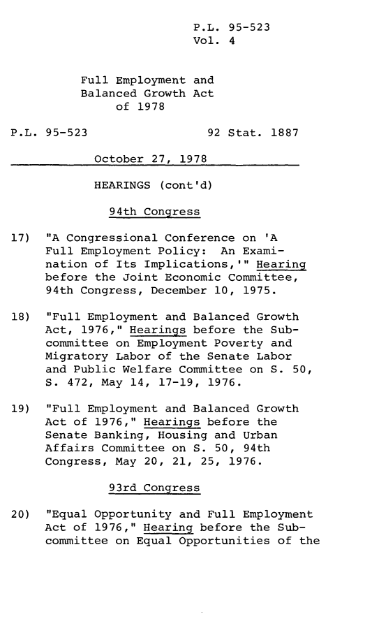 handle is hein.leghis/legfebga0004 and id is 1 raw text is: P.L. 95-523
Vol. 4
Full Employment and
Balanced Growth Act
of 1978
P.L. 95-523                 92 Stat. 1887
October 27, 1978
HEARINGS (cont'd)
94th Congress
17) A Congressional Conference on 'A
Full Employment Policy: An Exami-
nation of Its Implications,' Hearing
before the Joint Economic Committee,
94th Congress, December 10, 1975.
18) Full Employment and Balanced Growth
Act, 1976, Hearings before the Sub-
committee on Employment Poverty and
Migratory Labor of the Senate Labor
and Public Welfare Committee on S. 50,
S. 472, May 14, 17-19, 1976.
19) Full Employment and Balanced Growth
Act of 1976, Hearings before the
Senate Banking, Housing and Urban
Affairs Committee on S. 50, 94th
Congress, May 20, 21, 25, 1976.
93rd Congress
20) Equal Opportunity and Full Employment
Act of 1976, Hearing before the Sub-
committee on Equal Opportunities of the


