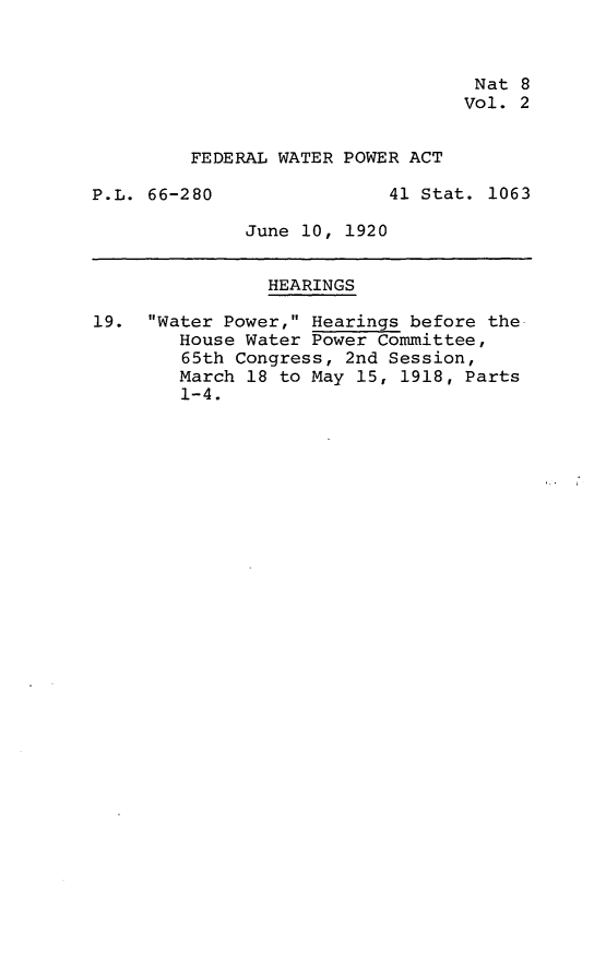handle is hein.leghis/legfedwtr0002 and id is 1 raw text is: Nat 8
Vol. 2
FEDERAL WATER POWER ACT
P.L. 66-280                41 Stat. 1063
June 10, 1920
HEARINGS
19. Water Power, Hearings before the.
House Water Power Committee,
65th Congress, 2nd Session,
March 18 to May 15, 1918, Parts
1-4.


