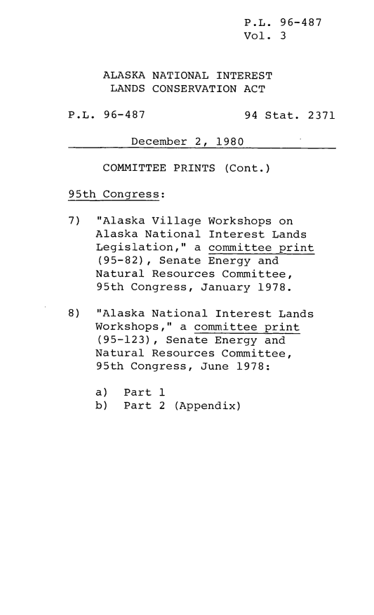 handle is hein.leghis/leghisalnilc0003 and id is 1 raw text is: P.L. 96-487
Vol. 3
ALASKA NATIONAL INTEREST
LANDS CONSERVATION ACT
P.L. 96-487              94 Stat. 2371
December 2, 1980
COMMITTEE PRINTS (Cont.)
95th Congress:
7) Alaska Village Workshops on
Alaska National Interest Lands
Legislation, a committee print
(95-82), Senate Energy and
Natural Resources Committee,
95th Congress, January 1978.
8) Alaska National Interest Lands
Workshops, a committee print
(95-123), Senate Energy and
Natural Resources Committee,
95th Congress, June 1978:
a) Part 1
b) Part 2 (Appendix)


