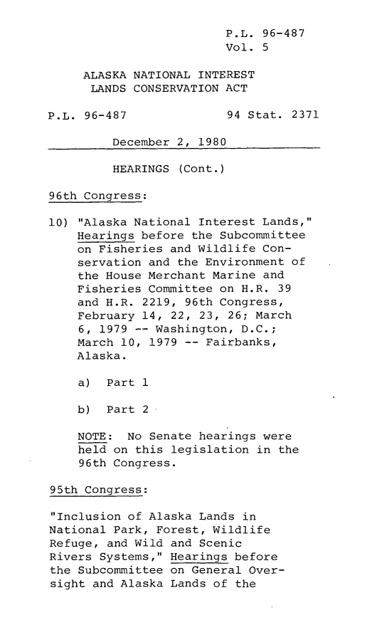 handle is hein.leghis/leghisalnilc0005 and id is 1 raw text is: P.L. 96-487
Vol. 5
ALASKA NATIONAL INTEREST
LANDS CONSERVATION ACT
P.L. 96-487              94 Stat. 2371
December 2, 1980
HEARINGS (Cont.)
96th Congress:
10) Alaska National Interest Lands,
Hearings before the Subcommittee
on Fisheries and Wildlife Con-
servation and the Environment of
the House Merchant Marine and
Fisheries Committee on H.R. 39
and H.R. 2219, 96th Congress,
February 14, 22, 23, 26; March
6, 1979 -- Washington, D.C.;
March 10, 1979 -- Fairbanks,
Alaska.
a) Part 1
b) Part 2
NOTE: No Senate hearings were
held on this legislation in the
96th Congress.
95th Congress:
Inclusion of Alaska Lands in
National Park, Forest, Wildlife
Refuge, and Wild and Scenic
Rivers Systems, Hearings before
the Subcommittee on General Over-
sight and Alaska Lands of the


