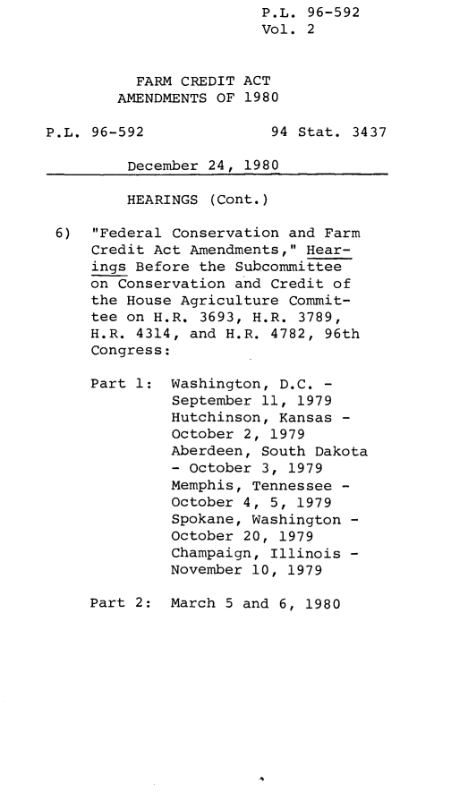 handle is hein.leghis/leghisfarmc0002 and id is 1 raw text is: P.L. 96-592
Vol. 2
FARM CREDIT ACT
AMENDMENTS OF 1980
P.L. 96-592              94 Stat. 3437
December 24, 1980
HEARINGS (Cont.)
6) Federal Conservation and Farm
Credit Act Amendments, Hear-
ings Before the Subcommittee
on Conservation and Credit of
the House Agriculture Commit-
tee on H.R. 3693, H.R. 3789,
H.R. 4314, and H.R. 4782, 96th
Congress:
Part 1: Washington, D.C. -
September 11, 1979
Hutchinson, Kansas -
October 2, 1979
Aberdeen, South Dakota
- October 3, 1979
Memphis, Tennessee -
October 4, 5, 1979
Spokane, Washington -
October 20, 1979
Champaign, Illinois -
November 10, 1979
Part 2: March 5 and 6, 1980


