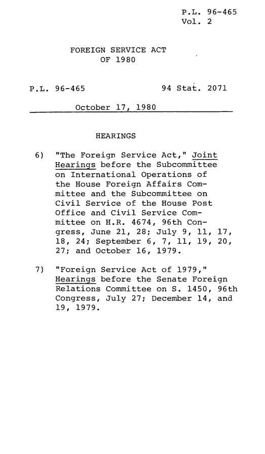 handle is hein.leghis/leghisfsa0002 and id is 1 raw text is: P.L. 96-465
Vol. 2
FOREIGN SERVICE ACT
OF 1980
P.L. 96-465               94 Stat. 2071
October 17, 1980
HEARINGS
6) The Foreign Service Act, Joint
Hearings before the Subcommittee
on International Operations of
the House Foreign Affairs Com-
mittee and the Subcommittee on
Civil Service of the House Post
Office and Civil Service Com-
mittee on H.R. 4674, 96th Con-
gress, June 21, 28; July 9, 11, 17,
18, 24; September 6, 7, 11, 19, 20,
27; and October 16, 1979.
7) Foreign Service Act of 1979,
Hearings before the Senate Foreign
Relations Committee on S. 1450, 96th
Congress, July 27; December 14, and
19, 1979.


