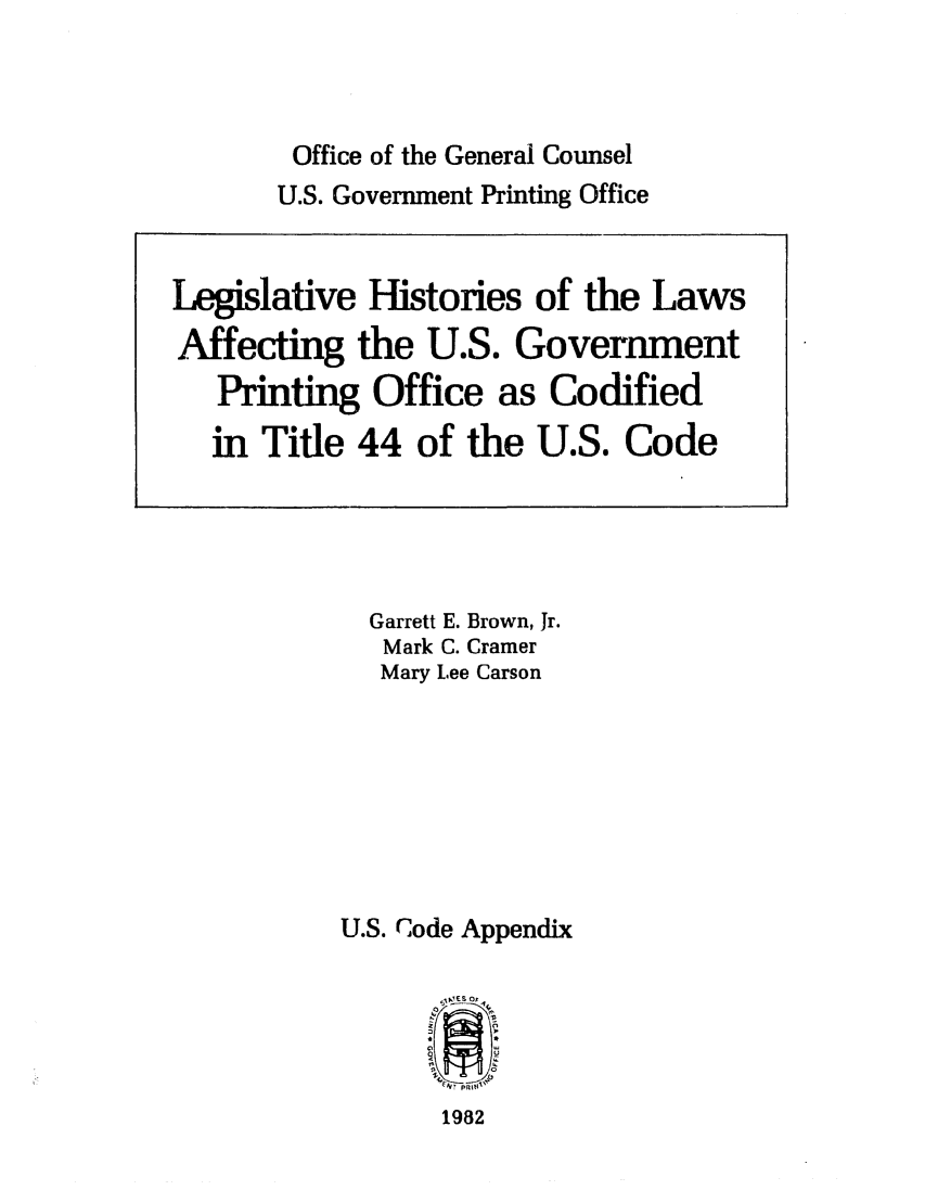 handle is hein.leghis/leghisgpo0001 and id is 1 raw text is: Office of the General Counsel
U.S. Government Printing Office

Garrett E. Brown, Jr.
Mark C. Cramer
Mary Lee Carson
U.S. Code Appendix

1982

Legislative Histories of the Laws
Affecting the U.S. Government
Printing Office as Codified
in Title 44 of the U.S. Code


