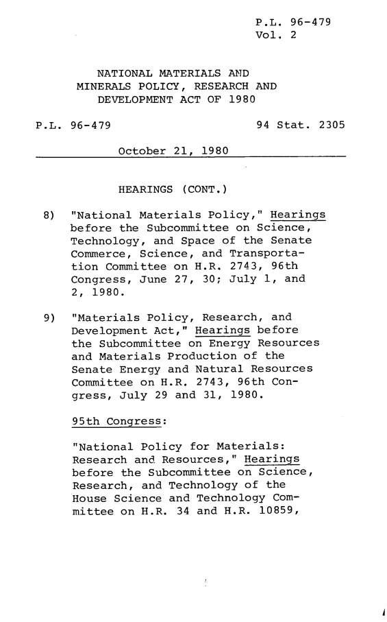 handle is hein.leghis/leghisnmmp0002 and id is 1 raw text is: P.L. 96-479
Vol. 2
NATIONAL MATERIALS AND
MINERALS POLICY, RESEARCH AND
DEVELOPMENT ACT OF 1980
P.L. 96-479                     94 Stat. 2305
October 21, 1980
HEARINGS (CONT.)
8)  National Materials Policy, Hearings
before the Subcommittee on Science,
Technology, and Space of the Senate
Commerce, Science, and Transporta-
tion Committee on H.R. 2743, 96th
Congress, June 27, 30; July 1, and
2, 1980.
9)  Materials Policy, Research, and
Development Act, Hearings before
the Subcommittee on Energy Resources
and Materials Production of the
Senate Energy and Natural Resources
Committee on H.R. 2743, 96th Con-
gress, July 29 and 31, 1980.
95th Congress:
National Policy for Materials:
Research and Resources, Hearings
before the Subcommittee on Science,
Research, and Technology of the
House Science and Technology Com-
mittee on H.R. 34 and H.R. 10859,


