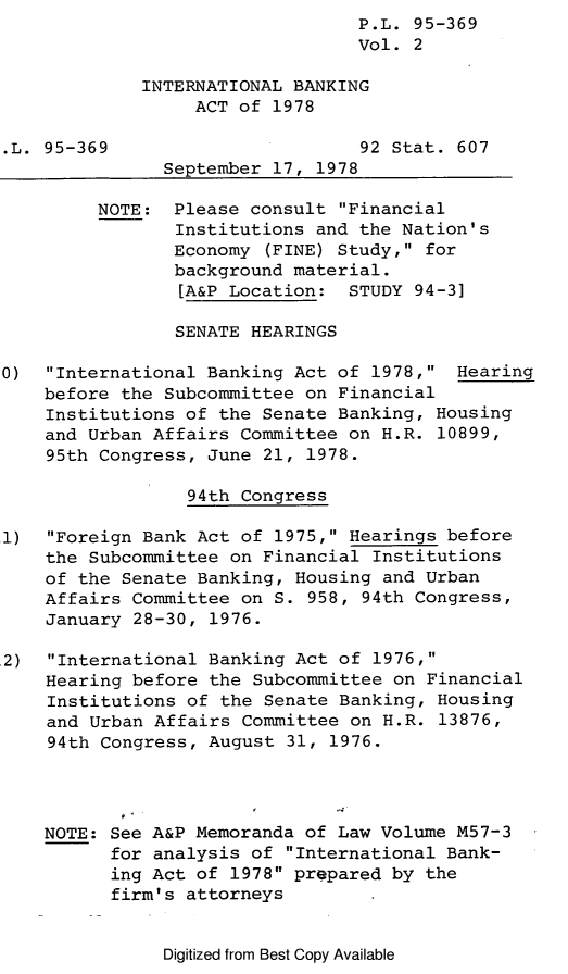 handle is hein.leghis/leghoiba0002 and id is 1 raw text is: P.L. 95-369
Vol. 2
INTERNATIONAL BANKING
ACT of 1978
.L. 95-369                      92 Stat. 607
September 17, 1978
NOTE: Please consult Financial
Institutions and the Nation's
Economy (FINE) Study, for
background material.
[A&P Location: STUDY 94-3]
SENATE HEARINGS
0)  International Banking Act of 1978, Hearing
before the Subcommittee on Financial
Institutions of the Senate Banking, Housing
and Urban Affairs Committee on H.R. 10899,
95th Congress, June 21, 1978.
94th Congress
1)  Foreign Bank Act of 1975, Hearings before
the Subcommittee on Financial Institutions
of the Senate Banking, Housing and Urban
Affairs Committee on S. 958, 94th Congress,
January 28-30, 1976.
,2)  International Banking Act of 1976,
Hearing before the Subcommittee on Financial
Institutions of the Senate Banking, Housing
and Urban Affairs Committee on H.R. 13876,
94th Congress, August 31, 1976.
NOTE: See A&P Memoranda of Law Volume M57-3
for analysis of International Bank-
ing Act of 1978 prepared by the
firm's attorneys

Digitized from Best Copy Available


