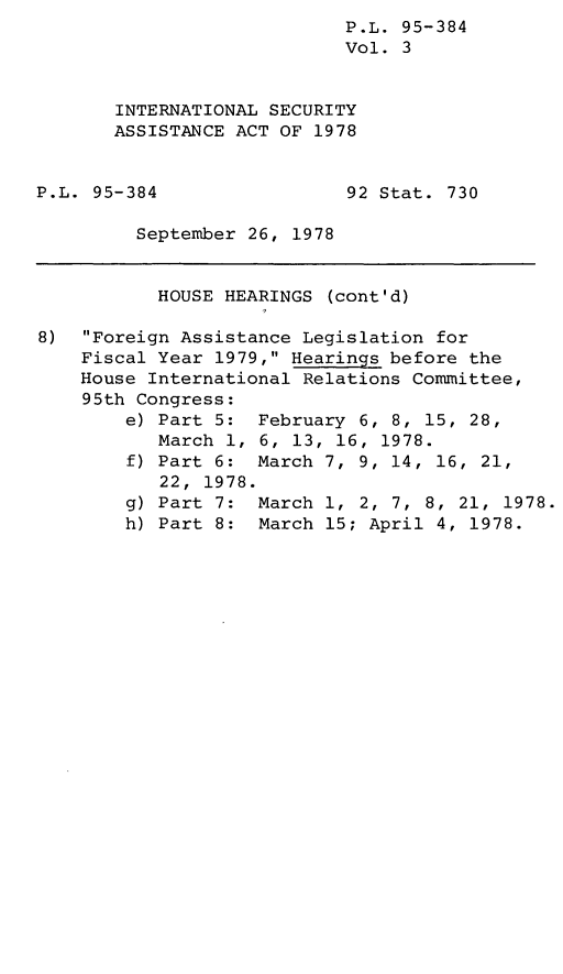 handle is hein.leghis/leginsecas0003 and id is 1 raw text is: P.L. 95-384
Vol. 3
INTERNATIONAL SECURITY
ASSISTANCE ACT OF 1978

P.L. 95-384

92 Stat. 730

September 26, 1978

HOUSE HEARINGS (cont'd)
8) Foreign Assistance Legislation for
Fiscal Year 1979, Hearings before the
House International Relations Committee,
95th Congress:
e) Part 5: February 6, 8, 15, 28,
March 1, 6, 13, 16, 1978.
f) Part 6: March 7, 9, 14, 16, 21,
22, 1978.
g) Part 7: March 1, 2, 7, 8, 21, 1978.
h) Part 8: March 15; April 4, 1978.


