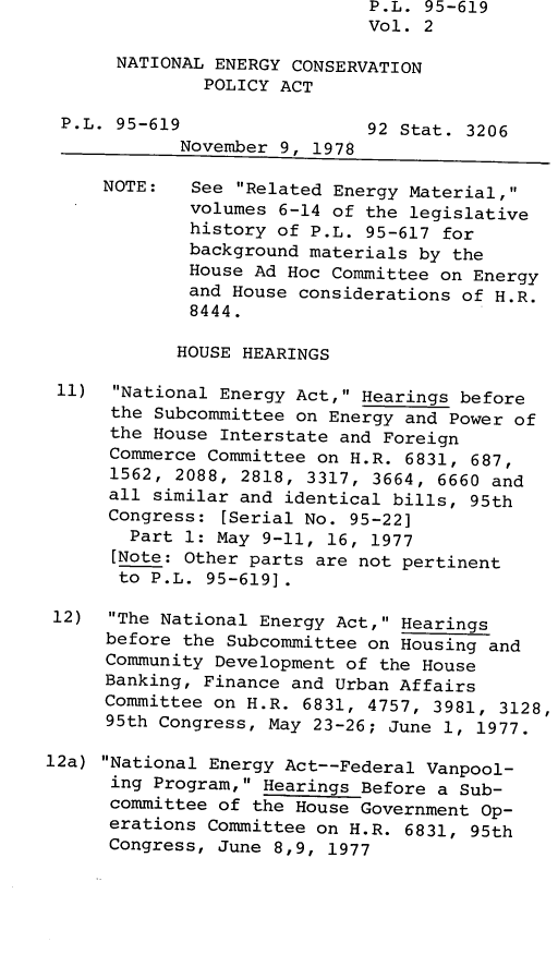 handle is hein.leghis/legnecp0002 and id is 1 raw text is: P.L. 95-619
Vol. 2
NATIONAL ENERGY CONSERVATION
POLICY ACT
P.L. 95-619                 92 Stat. 3206
November 9, 1978
NOTE:   See Related Energy Material,
volumes 6-14 of the legislative
history of P.L. 95-617 for
background materials by the
House Ad Hoc Committee on Energy
and House considerations of H.R.
8444.
HOUSE HEARINGS
11)  National Energy Act, Hearings before
the Subcommittee on Energy and Power of
the House Interstate and Foreign
Commerce Committee on H.R. 6831, 687,
1562, 2088, 2818, 3317, 3664, 6660 and
all similar and identical bills, 95th
Congress: [Serial No. 95-22]
Part 1: May 9-11, 16, 1977
[Note: Other parts are not pertinent
to P.L. 95-619].
12) The National Energy Act, Hearings
before the Subcommittee on Housing and
Community Development of the House
Banking, Finance and Urban Affairs
Committee on H.R. 6831, 4757, 3981, 3128,
95th Congress, May 23-26; June 1, 1977.
12a) National Energy Act--Federal Vanpool-
ing Program, Hearings Before a Sub-
committee of the House Government Op-
erations Committee on H.R. 6831, 95th
Congress, June 8,9, 1977


