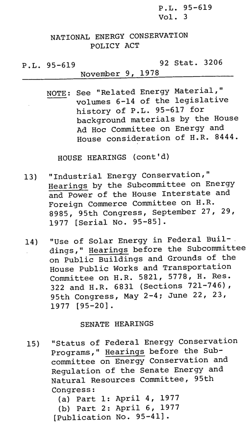 handle is hein.leghis/legnecp0003 and id is 1 raw text is: P.L. 95-619
Vol. 3
NATIONAL ENERGY CONSERVATION
POLICY ACT
P.L. 95-619                 92 Stat. 3206
November 9, 1978
NOTE: See Related Energy Material,
volumes 6-14 of the legislative
history of P.L. 95-617 for
background materials by the House
Ad Hoc Committee on Energy and
House consideration of H.R. 8444.
HOUSE HEARINGS (cont'd)
13) Industrial Energy Conservation,
Hearings by the Subcommittee on Energy
and Power of the House Interstate and
Foreign Commerce Committee on H.R.
8985, 95th Congress, September 27, 29,
1977 [Serial No. 95-85].
14)  Use of Solar Energy in Federal Buil-
dings, Hearings before the Subcommittee
on Public Buildings and Grounds of the
House Public Works and Transportation
Committee on H.R. 5821, 5778, H. Res.
322 and H.R. 6831 (Sections 721-746),
95th Congress, May 2-4; June 22, 23,
1977 [95-20].
SENATE HEARINGS
15)  Status of Federal Energy Conservation
Programs, Hearings before the Sub-
committee on Energy Conservation and
Regulation of the Senate Energy and
Natural Resources Committee, 95th
Congress:
(a) Part 1: April 4, 1977
(b) Part 2: April 6, 1977
[Publication No. 95-411.


