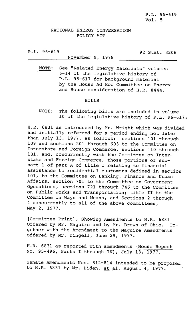 handle is hein.leghis/legnecp0005 and id is 1 raw text is: P.L. 95-619
Vol. 5
NATIONAL ENERGY CONVERSATION
POLICY ACT
P.L. 95-619                           92 Stat. 3206
November 9, 1978
NOTE: See Related Energy Materials volumes
6-14 of the legislative history of
P.L. 95-617 for background material
by the House Ad Hoc Committee on Energy
and House consideration of H.R. 8444.
BILLS
NOTE: The following bills are included in volume
10 of the legislative history of P.L. 96-617:
H.R. 6831 as introduced by Mr. Wright which was divided
and initially referred for a period ending not later
than July 13, 1977, as follows: sections 101 through
109 and sections 201 through 603 to the Committee on
Interstate and Foreign Commerce, sections 110 through
131, and, concurrently with the Committee on Inter-
state and Foreign Commerce, those portions of sub-
part 1 of part A of title I relating to financial
assistance to residential customers defined in section
101, to the Committee on Banking, Finance and Urban
Affairs., section 701 to the Committee on Government
Operations, sections 721 through 746 to the Committee
on Public Works and Transportation; title II to the
Committee on Ways and Means, and Sections 2 through
4 concurrently to all of the above committees,
May 2, 1977.
[Committee Print], Showing Amendments to H.R. 6831
Offered by Mr. Maguire and by Mr. Brown of Ohio. To-
gether with the Amendment to the Maguire Amendments
offered by Mr. Dingell, June 29, 1977.
H.R. 6831 as reported with amendments (House Report
No. 95-496, Parts I through IV), July 13, 1977.
Senate Amendments Nos. 812-814 intended to be proposed
to H.R. 6831 by Mr. Biden, et al, August 4, 1977.


