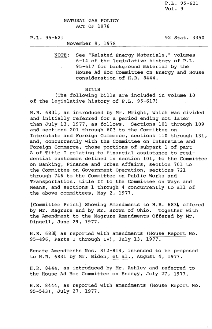 handle is hein.leghis/legngpa0009 and id is 1 raw text is: P.L. 95-621
Vol. 9
NATURAL GAS POLICY
ACT OF 1978
P.L. 95-621                                92 Stat. 3350
November 9, 1978
NOTE: See Related Energy Materials, volumes
6-14 of the legislative history of P.L.
95-617 for background material by the
House Ad Hoc Committee on Energy and House
consideration of H.R. 8444.
BILLS
(The following bills are included in volume 10
of the legislative history of P.L. 95-617)
H.R. 6831, as introduced by Mr. Wright, which was divided
and initially referred for a period ending not later
than July 13, 1977, as follows. Sections 101 through 109
and sections 201 through 603 to the Committee on
Interstate and Foreign Commerce, sections 110 through 131,
and, concurrently with the Committee on Interstate and
Foreign Commerce, those portions of subpart 1 of part
A of Title I relating to financial assistance to resi-
dential customers defined in section 101, to the Committee
on Banking, Finance and Urban Affairs, section 701 to
the Committee on Government Operation, sections 721
through 746 to the Committee on Public Works and
Transportation, title II to the Committee on Ways and
Means, and sections 1 through 4 concurrently to all of
the above committees, May 2, 1977.
[Committee Print] Showing Amendments to H.R. 683, offered
by Mr. Magrure and by Mr. Brown of Ohio. Together with
the Amendment to the Magrure Amendments Offered by Mr.
Dingell, June 29, 1977.
H.R. 683t as reported with amendments (House Report No.
95-496, Parts I through IV), July 13, 1977.
Senate Amendments Nos. 812-814, intended to be proposed
to H.R. 6831 by Mr. Biden, et al., August 4, 1977.
H.R. 8444, as introduced by Mr. Ashley and referred to
the House Ad Hoc Committee on Energy, July 27, 1977.
H.R. 8444, as reported with amendments (House Report No.
95-543), July 27, 1977.


