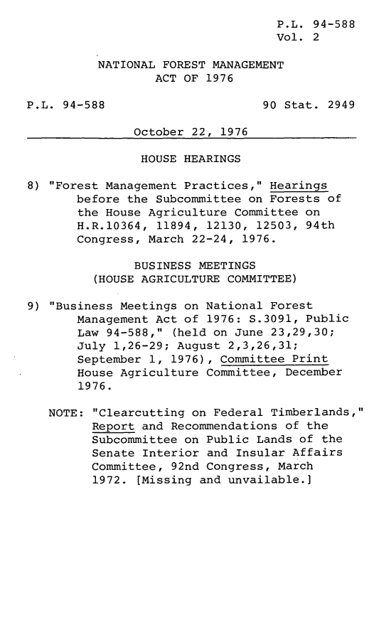 handle is hein.leghis/legntlfor0002 and id is 1 raw text is: P.L. 94-588
Vol. 2
NATIONAL FOREST MANAGEMENT
ACT OF 1976
P.L. 94-588                      90 Stat. 2949
October 22, 1976
HOUSE HEARINGS
8) Forest Management Practices, Hearings
before the Subcommittee on Forests of
the House Agriculture Committee on
H.R.10364, 11894, 12130, 12503, 94th
Congress, March 22-24, 1976.
BUSINESS MEETINGS
(HOUSE AGRICULTURE COMMITTEE)
9) Business Meetings on National Forest
Management Act of 1976: S.3091, Public
Law 94-588, (held on June 23,29,30;
July 1,26-29; August 2,3,26,31;
September 1, 1976), Committee Print
House Agriculture Committee, December
1976.
NOTE: Clearcutting on Federal Timberlands,
Report and Recommendations of the
Subcommittee on Public Lands of the
Senate Interior and Insular Affairs
Committee, 92nd Congress, March
1972. [Missing and unvailable.]


