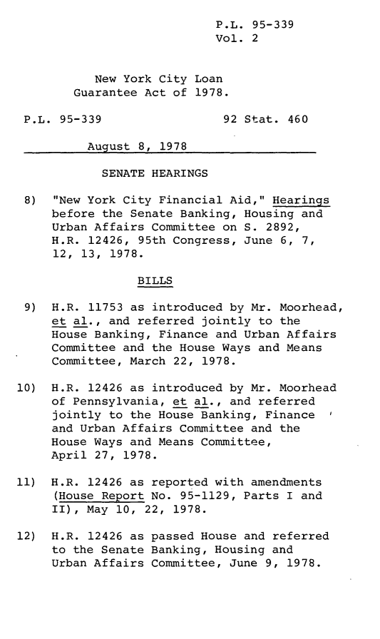 handle is hein.leghis/legnycln0002 and id is 1 raw text is: P.L. 95-339
Vol. 2
New York City Loan
Guarantee Act of 1978.
P.L. 95-339                 92 Stat. 460
August 8, 1978
SENATE HEARINGS
8) New York City Financial Aid, Hearings
before the Senate Banking, Housing and
Urban Affairs Committee on S. 2892,
H.R. 12426, 95th Congress, June 6, 7,
12,  13,  1978.
BILLS
9) H.R. 11753 as introduced by Mr. Moorhead,
et al., and referred jointly to the
House Banking, Finance and Urban Affairs
Committee and the House Ways and Means
Committee, March 22, 1978.
10) H.R. 12426 as introduced by Mr. Moorhead
of Pennsylvania, et al., and referred
jointly to the House Banking, Finance
and Urban Affairs Committee and the
House Ways and Means Committee,
April 27, 1978.
11) H.R. 12426 as reported with amendments
(House Report No. 95-1129, Parts I and
II), May 10, 22, 1978.
12) H.R. 12426 as passed House and referred
to the Senate Banking, Housing and
Urban Affairs Committee, June 9, 1978.


