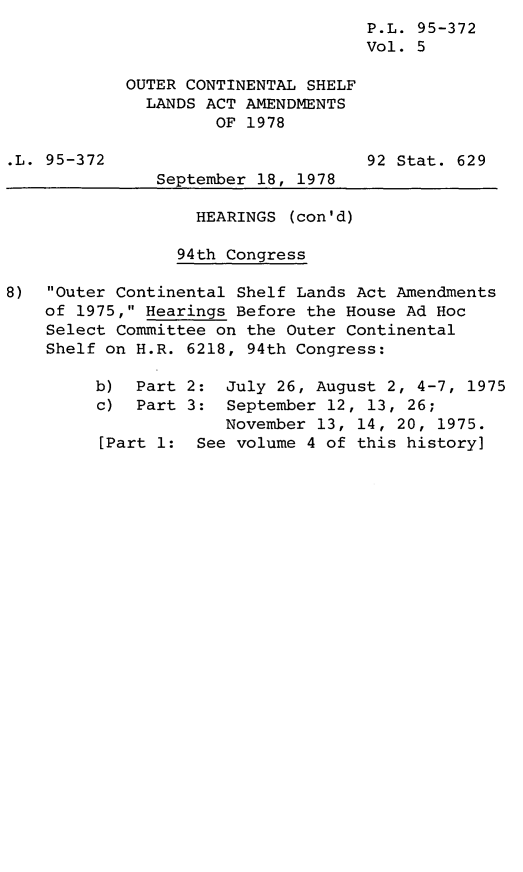 handle is hein.leghis/legoutshel0006 and id is 1 raw text is: P.L. 95-372
Vol. 5
OUTER CONTINENTAL SHELF
LANDS ACT AMENDMENTS
OF 1978
.L. 95-372                         92 Stat. 629
September 18, 1978
HEARINGS (con'd)
94th Congress
8) Outer Continental Shelf Lands Act Amendments
of 1975, Hearings Before the House Ad Hoc
Select Committee on the Outer Continental
Shelf on H.R. 6218, 94th Congress:
b) Part 2: July 26, August 2, 4-7, 1975
c) Part 3: September 12, 13, 26;
November 13, 14, 20, 1975.
[Part 1: See volume 4 of this history]


