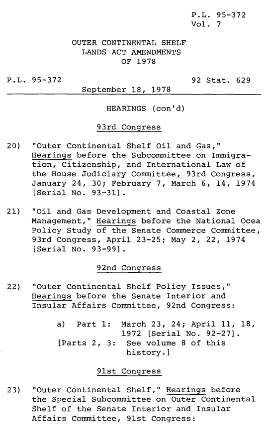 handle is hein.leghis/legoutshel0008 and id is 1 raw text is: ï»¿P.L. 95-372
Vol. 7
OUTER CONTINENTAL SHELF
LANDS ACT AMENDMENTS
OF 1978
P.L. 95-372                          92 Stat. 629
September 18, 1978
HEARINGS (con'd)
93rd Congress
20)  Outer Continental Shelf Oil and Gas,
Hearings before the Subcommittee on Immigra-
tion, Citizenship, and International Law of
the House Judiciary Committee, 93rd Congress,
January 24, 30; February 7, March 6, 14, 1974
[Serial No. 93-31].
21)  Oil and Gas Development and Coastal Zone
Management, Hearings before the National Ocea
Policy Study of the Senate Commerce Committee,
93rd Congress, April 23-25; May 2, 22, 1974
[Serial No. 93-991.
92nd Congress
22) Outer Continental Shelf Policy Issues,
Hearings before the Senate Interior and
Insular Affairs Committee, 92nd Congress:
a) Part 1: March 23, 24; April 11, 18,
1972 [Serial No. 92-27].
[Parts 2, 3: See volume 8 of this
history.]
91st Congress
23) Outer Continental Shelf, Hearings before
the Special Subcommittee on Outer Continental
Shelf of the Senate Interior and Insular
Affairs Committee, 91st Congress:


