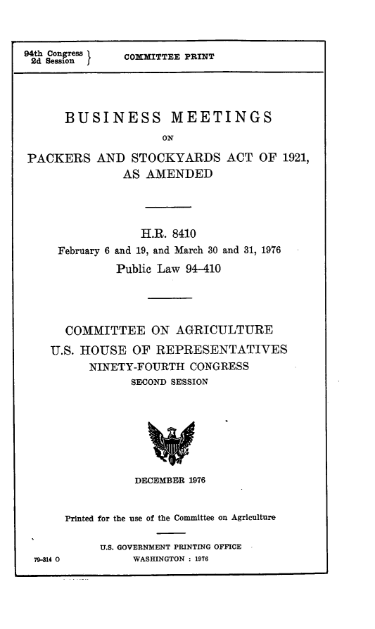 handle is hein.leghis/legpack0002 and id is 1 raw text is: ï»¿94th Congress
2d Session  j

COMMITTEE PRINT

BUSINESS MEETINGS
ON
PACKERS AND STOCKYARDS ACT OF 1921,
AS AMENDED

H.R. 8410
February 6 and 19, and March 30 and 31, 1976
Public Law 94-410
COMMITTEE ON AGRICULTURE
U.S. HOUSE OF REPRESENTATIVES
NINETY-FOURTH CONGRESS
SECOND SESSION

DECEMBER 1976

79-314 0

Printed for the use of the Committee on Agriculture
U.S. GOVERNMENT PRINTING OFFICE
WASHINGTON : 1976


