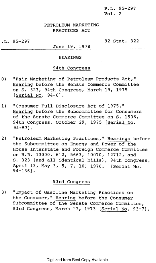 handle is hein.leghis/legpetrol0002 and id is 1 raw text is: P.L. 95-297
Vol. 2
PETROLEUM MARKETING
PRACTICES ACT
.L. 95-297                         92 Stat. 322
June 19, 1978
HEARINGS
94th Congress
0)  Fair Marketing of Petroleum Products Act,
Hearing before the Senate Commerce Committee
on S. 323, 94th Congress, March 19, 1975
[Serial No. 94-6].
1)  Consumer Full Disclosure Act of 1975,
Hearing before the Subcommittee for Consumers
of the Senate Commerce Committee on S. 1508,
94th Congress, October 29, 1975 [Serial No.
94-53].
2)  Petroleum Marketing Practices, Hearings before
the Subcommittee on Energy and Power of the
House Interstate and Foreign Commerce Committee
on H.R. 13000, 612, 5663, 10070, 12712, and
S. 323 (and all identical bills), 94th Congress,
April 13, May 3, 5, 7, 10' 1976.  [Serial No.
94-136].
93rd Congress
3)  Impact of Gasoline Marketing Practices on
the Consumer, Hearing before the Consumer
Subcommittee of the Senate Commerce Committee,
93rd Congress, March 17, 1973 [Serial No. 93-7].

Digitized from Best Copy Available


