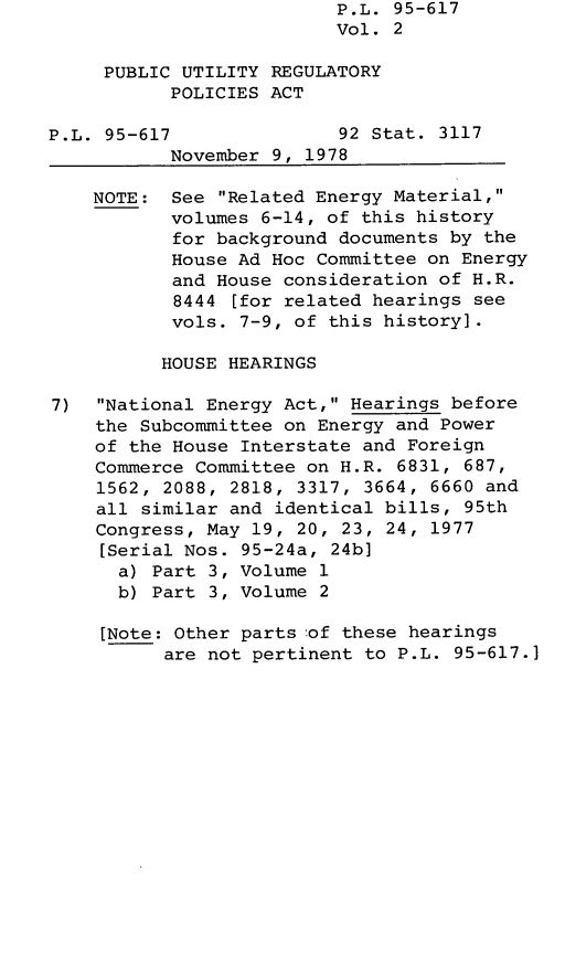 handle is hein.leghis/legpureg0002 and id is 1 raw text is: P.L. 95-617
Vol. 2
PUBLIC UTILITY REGULATORY
POLICIES ACT
P.L. 95-617               92 Stat. 3117
November 9, 1978
NOTE: See Related Energy Material,
volumes 6-14, of this history
for background documents by the
House Ad Hoc Committee on Energy
and House consideration of H.R.
8444 [for related hearings see
vols. 7-9, of this history].
HOUSE HEARINGS
7)  National Energy Act, Hearings before
the Subcommittee on Energy and Power
of the House Interstate and Foreign
Commerce Committee on H.R. 6831, 687,
1562, 2088, 2818, 3317, 3664, 6660 and
all similar and identical bills, 95th
Congress, May 19, 20, 23, 24, 1977
[Serial Nos. 95-24a, 24b]
a) Part 3, Volume 1
b) Part 3, Volume 2
[Note: Other parts 'of these hearings
are not pertinent to P.L. 95-617.]


