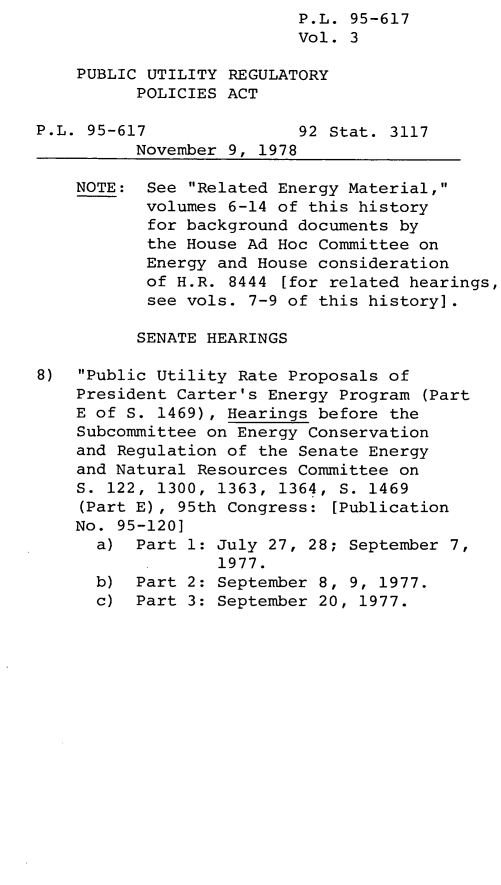 handle is hein.leghis/legpureg0003 and id is 1 raw text is: P.L. 95-617
Vol. 3
PUBLIC UTILITY REGULATORY
POLICIES ACT
P.L. 95-617               92 Stat. 3117
November 9, 1978
NOTE: See Related Energy Material,
volumes 6-14 of this history
for background documents by
the House Ad Hoc Committee on
Energy and House consideration
of H.R. 8444 [for related hearings,
see vols. 7-9 of this history].
SENATE HEARINGS
8)  Public Utility Rate Proposals of
President Carter's Energy Program (Part
E of S. 1469), Hearings before the
Subcommittee on Energy Conservation
and Regulation of the Senate Energy
and Natural Resources Committee on
S. 122, 1300, 1363, 1364, S. 1469
(Part E), 95th Congress: [Publication
No. 95-120]
a) Part 1: July 27, 28; September 7,
1977.
b) Part 2: September 8, 9, 1977.
c) Part 3: September 20, 1977.



