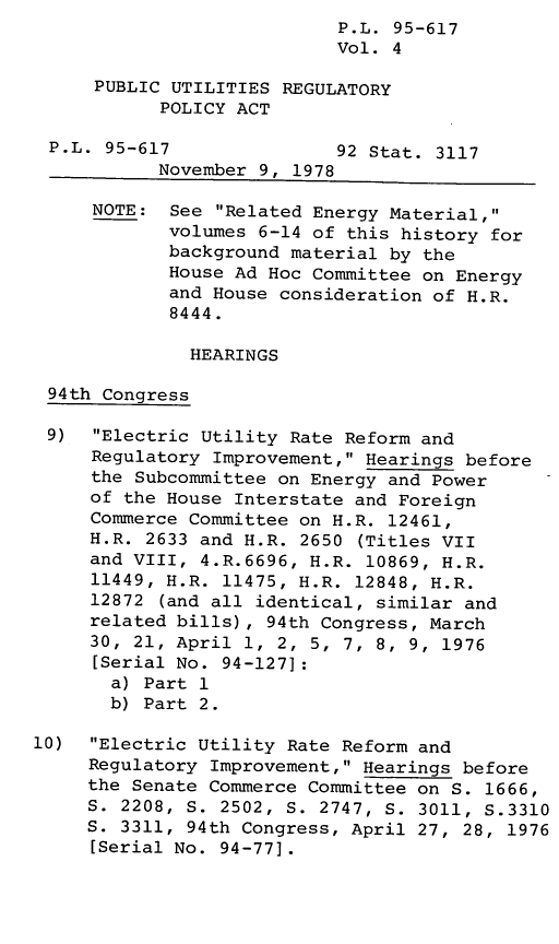 handle is hein.leghis/legpureg0004 and id is 1 raw text is: P.L. 95-617
Vol. 4
PUBLIC UTILITIES REGULATORY
POLICY ACT
P.L. 95-617               92 Stat. 3117
November 9, 1978
NOTE: See Related Energy Material,
volumes 6-14 of this history for
background material by the
House Ad Hoc Committee on Energy
and House consideration of H.R.
8444.
HEARINGS
94th Congress
9)  Electric Utility Rate Reform and
Regulatory Improvement, Hearings before
the Subcommittee on Energy and Power
of the House Interstate and Foreign
Commerce Committee on H.R. 12461,
H.R. 2633 and H.R. 2650 (Titles VII
and VIII, 4.R.6696, H.R. 10869, H.R.
11449, H.R. 11475, H.R. 12848, H.R.
12872 (and all identical, similar and
related bills), 94th Congress, March
30, 21, April 1, 2, 5, 7, 8, 9, 1976
[Serial No. 94-127]
a) Part 1
b) Part 2.
10)  Electric Utility Rate Reform and
Regulatory Improvement, Hearings before
the Senate Commerce Committee on S. 1666,
S. 2208, S. 2502, S. 2747, S. 3011, S.3310
S. 3311, 94th Congress, April 27, 28, 1976
[Serial No. 94-77].


