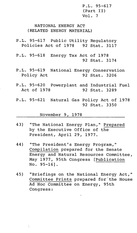 handle is hein.leghis/legpureg0007 and id is 1 raw text is: P.L. 95-617
(Part II)
Vol. 7
NATIONAL ENERGY ACT
(RELATED ENERGY MATERIAL)
P.L. 95-617 Public Utility Regulatory
Policies Act of 1978   92 Stat. 3117
P.L. 95-618 Energy Tax Act of 1978
92 Stat. 3174
P.L. 95-619 National Energy Conservation
Policy Act             92 Stat. 3206
P.L. 95-620 Powerplant and Industrial Fuel
Act of 1978            92 Stat. 3289
P.L. 95-621 Natural Gas Policy Act of 1978
92 Stat. 3350
November 9, 1978
43)  The National Energy Plan, Prepared
by the Executive Office of the
President, April 29, 1977.
44)  The President's Energy Program,
Compilation prepared for the Senate
Energy and Natural Resources Committee,
May 1977, 95th Congress [Publication
No. 95-16].
45)  Briefings on the National Energy Act,
Committee Prints prepared for-the House
Ad Hoc Committee on Energy, 95th
Congress:


