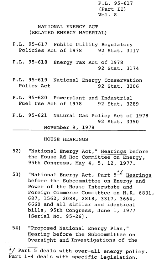 handle is hein.leghis/legpureg0008 and id is 1 raw text is: P.L. 95-617
(Part II)
Vol. 8
NATIONAL ENERGY ACT
(RELATED ENERGY MATERIAL)
P.L. 95-617 Public Utility Regulatory
Policies Act of 1978     92 Stat. 3117
P.L. 95-618 Energy Tax Act of 1978
92 Stat. 3174
P.L. 95-619 National Energy Conservation
Policy Act               92 Stat. 3206
P.L. 95-620 Powerplant and Industrial
Fuel Use Act of 1978     92 Stat. 3289
P.L. 95-621 Natural Gas Policy Act of 1978
92 Stat. 3350
November 9, 1978
HOUSE HEARINGS
52)  National Energy Act, Hearings before
the House Ad Hoc Committee on Energy,
95th Congress, May 4, 5, 12, 1977.
53)  National Energy Act, Part 5-' Hearings
before the Subcommittee on Energy and
Power of the House Interstate and
Foreign Commerce Committee on H.R. 6831,
687, 1562, 2088, 2818, 3317, 3664,
6660 and all similar and identical
bills, 95th Congress, June 1, 1977
[Serial No. 95-26].
54)  Proposed National Energy Plan,
Hearing before the Subcommittee on
Oversight and Investigations of the
*/ Part 5 deals with over-all energy policy.
Part 1-4 deals with specific legislation.


