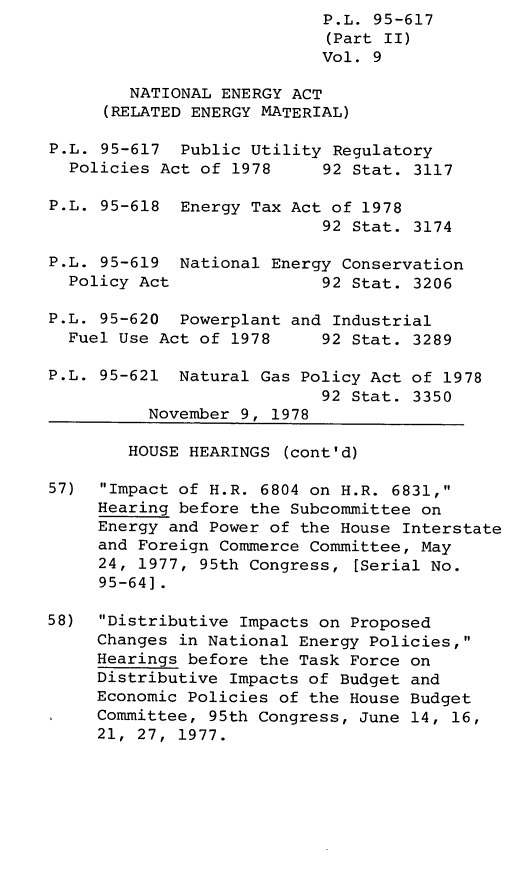 handle is hein.leghis/legpureg0009 and id is 1 raw text is: P.L. 95-617
(Part II)
Vol. 9
NATIONAL ENERGY ACT
(RELATED ENERGY MATERIAL)
P.L. 95-617 Public Utility Regulatory
Policies Act of 1978     92 Stat. 3117
P.L. 95-618 Energy Tax Act of 1978
92 Stat. 3174
P.L. 95-619 National Energy Conservation
Policy Act               92 Stat. 3206
P.L. 95-620 Powerplant and Industrial
Fuel Use Act of 1978     92 Stat. 3289
P.L. 95-621 Natural Gas Policy Act of 1978
92 Stat. 3350
November 9, 1978
HOUSE HEARINGS (cont'd)
57) Impact of H.R. 6804 on H.R. 6831,
Hearing before the Subcommittee on
Energy and Power of the House Interstate
and Foreign Commerce Committee, May
24, 1977, 95th Congress, [Serial No.
95-64].
58) Distributive Impacts on Proposed
Changes in National Energy Policies,
Hearings before the Task Force on
Distributive Impacts of Budget and
Economic Policies of the House Budget
Committee, 95th Congress, June 14, 16,
21, 27, 1977.


