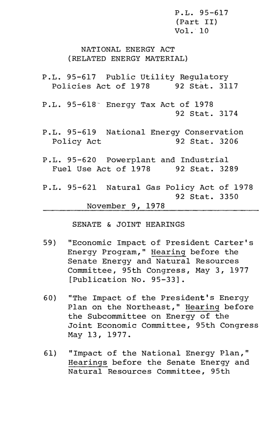 handle is hein.leghis/legpureg0010 and id is 1 raw text is: P.L. 95-617
(Part II)
Vol. 10
NATIONAL ENERGY ACT
(RELATED ENERGY MATERIAL)
P.L. 95-617 Public Utility Regulatory
Policies Act of 1978     92 Stat. 3117
P.L. 95-618- Energy Tax Act of 1978
92 Stat. 3174
P.L. 95-619 National Energy Conservation
Policy Act               92 Stat. 3206
P.L. 95-620 Powerplant and Industrial
Fuel Use Act of 1978     92 Stat. 3289
P.L. 95-621 Natural Gas Policy Act of 1978
92 Stat. 3350
November 9, 1978
SENATE & JOINT HEARINGS
59)  Economic Impact of President Carter's
Energy Program, Hearing before the
Senate Energy and Natural Resources
Committee, 95th Congress, May 3, 1977
[Publication No. 95-33].
60)  The Impact of the President's Energy
Plan on the Northeast, Hearing before
the Subcommittee on Energy of the
Joint Economic Committee, 95th Congress
May 13, 1977.
61)  Impact of the National Energy Plan,
Hearings before the Senate Energy and
Natural Resources Committee, 95th


