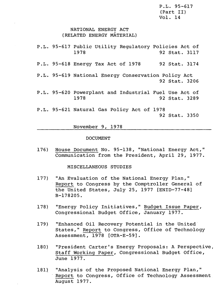 handle is hein.leghis/legpureg0014 and id is 1 raw text is: P.L. 95-617
(Part II)
Vol. 14
NATIONAL ENERGY ACT
(RELATED ENERGY MATERIAL)
P.L. 95-617 Public Utility Regulatory Policies Act of
1978                        92 Stat. 3117
P.L. 95-618 Energy Tax Act of 1978      92 Stat. 3174
P.L. 95-619 National Energy Conservation Policy Act
92 Stat. 3206
P.L. 95-620 Powerplant and Industrial Fuel Use Act of
1978                        92 Stat. 3289
P.L. 95-621 Natural Gas Policy Act of 1978
92 Stat. 3350
November 9, 1978
DOCUMENT
176) House Document No. 95-138, National Energy Act,
Communication from the President, April 29, 1977.
MISCELLANEOUS STUDIES
177) An Evaluation of the National Energy Plan,
Report to Congress by the Comptroller General of
the United States, July 25, 1977 [ENID-77-48]
B-178205.
178)  Energy Policy Initiatives, Budget Issue Paper,
Congressional Budget Office, January 1977.
179)  Enhanced Oil Recovery Potential in the United
States, Report to Congress, Office of Technology
Assessment, 1978 [OTA-E-59].
180)  President Carter's Energy Proposals: A Perspective,
Staff Working Paper, Congressional Budget Office,
June 1977.
181)  Analysis of the Proposed National Energy Plan,
Report to Congress, Office of Technology Assessment
August 1977.


