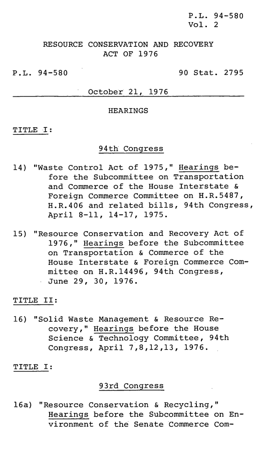 handle is hein.leghis/legrescon0002 and id is 1 raw text is: P.L. 94-580
Vol. 2
RESOURCE CONSERVATION AND RECOVERY
ACT OF 1976
P.L. 94-580                      90 Stat. 2795
October 21, 1976
HEARINGS
TITLE I:
94th Congress
14) Waste Control Act of 1975, Hearings be-
fore the Subcommittee on Transportation
and Commerce of the House Interstate &
Foreign Commerce Committee on H.R.5487,
H.R.406 and related bills, 94th Congress,
April 8-11, 14-17, 1975.
15) Resource Conservation and Recovery Act of
1976, Hearings before the Subcommittee
on Transportation & Commerce of the
House Interstate & Foreign Commerce Com-
mittee on H.R.14496, 94th Congress,
June 29, 30, 1976.
TITLE II:
16) Solid Waste Management & Resource Re-
covery, Hearings before the House
Science & Technology Committee, 94th
Congress, April 7,8,12,13, 1976.
TITLE I:
93rd Congress
16a) Resource Conservation & Recycling,
Hearings before the Subcommittee on En-
vironment of the Senate Commerce Com-



