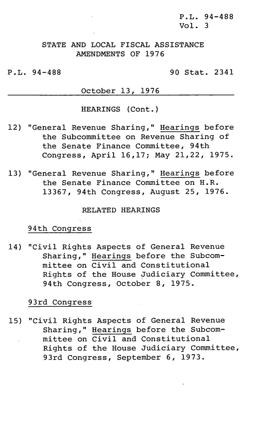 handle is hein.leghis/legstlocf0003 and id is 1 raw text is: P.L. 94-488
Vol. 3
STATE AND LOCAL FISCAL ASSISTANCE
AMENDMENTS OF 1976
P.L. 94-488                      90 Stat. 2341
October 13, 1976
HEARINGS (Cont.)
12) General Revenue Sharing, Hearings before
the Subcommittee on Revenue Sharing of
the Senate Finance Committee, 94th
Congress, April 16,17; May 21,22, 1975.
13) General Revenue Sharing, Hearings before
the Senate Finance Committee on H.R.
13367, 94th Congress, August 25, 1976.
RELATED HEARINGS
94th Congress
14) Civil Rights Aspects of General Revenue
Sharing, Hearings before the Subcom-
mittee on Civil and Constitutional
Rights of the House Judiciary Committee,
94th Congress, October 8, 1975.
93rd Congress
15) Civil Rights Aspects of General Revenue
Sharing, Hearings before the Subcom-
mittee on Civil and Constitutional
Rights of the House Judiciary Committee,
93rd Congress, September 6, 1973.


