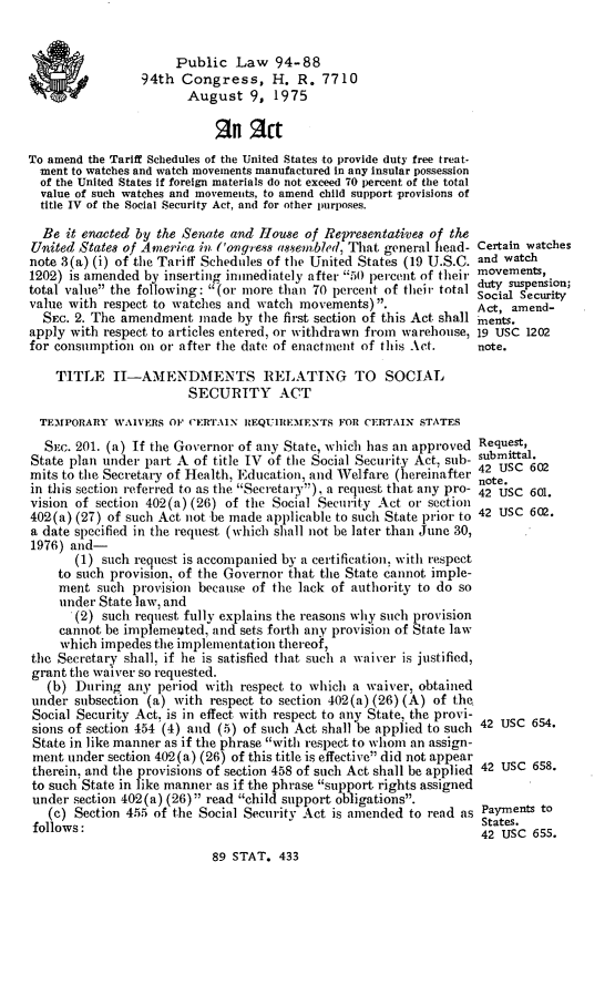 handle is hein.leghis/legwatch0001 and id is 1 raw text is: Public Law 94-88
94th Congress, H. R. 7710
August 9, 1975
Rn act
To amend the Tariff Schedules of the United States to provide duty free treat-
ment to watches and watch movements manufactured in any insular possession
of the United States If foreign materials do not exceed 70 percent of the total
value of such watches and movements, to amend child support provisions of
title IV of the Social Security Act, and for other purposes.
Be it enacted by the Senate and House of Representatives of the
U'nited States of America in ('ongress assembled, That general head- Certain watches
note 3(a) (i) of the Tariff Schedules of the United States (19 U.S.C. and watch
1202) is amended by inserting immediately after 50 percent of their movements,
total value the following: (or more than 70 percent of their total duty suspension;
value with respect to watches and watch movements).               Act, amend-
SEC. 2. The amendment made by the first section of this Act shall nents.
apply with respect to articles entered, or withdrawn from warehouse, 19 USC 1202
for consumption on or after the date of enactment of this Act.     note.
TITLE II-AMENDMENTS RELATING TO SOCIAL
SECURITY ACT
TEM1PORARY WAIVERS O1 CERTAIN IZEQUiE31ENTS FOR CERTAIN STATES
SEC. 201. (a) If the Governor of any State, which has an approved Request,
State plan under part A of title IV of the Social Security Act, sub- submittal.
mits to the Secretary of Health. Education, and Welfare (hereinafter 42 Usc 602
y    anote.
in this section referred to as the Secretary), a request that any pro- 42 Usc 601.
vision of section 402(a) (26) of the Social Security Act or section
402(a) (27) of such Act not be made applicable to such State prior to 42 USC 602.
a date specified in the request (which shall not be later than June 30,
1976) and-
(1) such request is accompanied by a certification, with respect
to such provision, of the Governor that the State cannot imple-
ment such provision because of the lack of authority to do so
under State law, and
(2) such request fully explains the reasons why such provision
cannot be implemeuted, and sets forth any provision of State law
which impedes the implementation thereof,
the Secretary shall, if he is satisfied that such a waiver is justified,
grant the waiver so requested.
(b) During any period with respect to which a waiver, obtained
under subsection (a) with respect to section 402(a) (26) (A) of the.
Social Security Act, is in effect with respect to any State, the provi-
sions of section 454 (4) and (5) of such Act shall be applied to such 42 USC 654.
State in like manner as if the phrase with respect to whom an assign-
ment under section 402(a) (26) of this title is effective did not appear
therein, and the provisions of section 458 of such Act shall be applied 42 USC 658.
to such State in like manner as if the phrase support rights assigned
under section 402(a) (26) read child support obligations.
(c) Section 455 of the Social Security Act is amended to read as Payments to
States.
follows:                                                           42 USC 655.
89 STAT. 433


