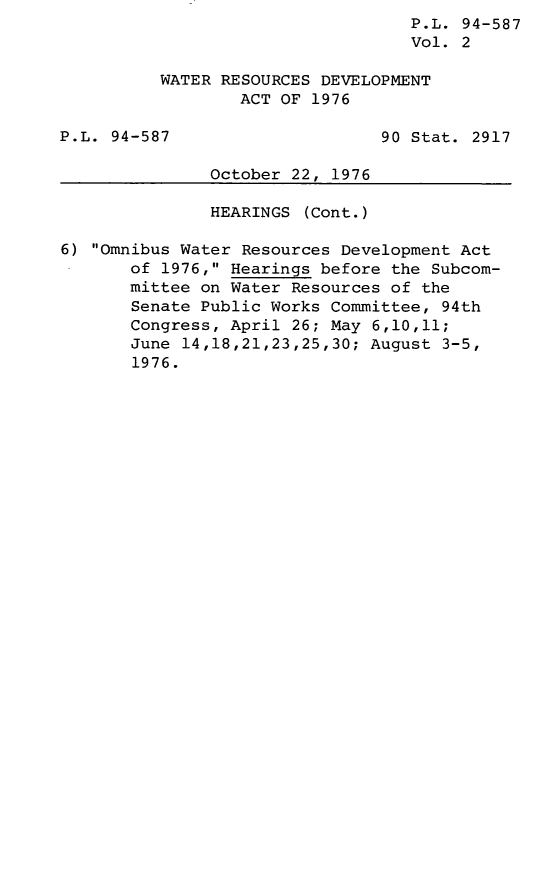 handle is hein.leghis/legwtres0002 and id is 1 raw text is: P.L. 94-587
Vol. 2
WATER RESOURCES DEVELOPMENT
ACT OF 1976
P.L. 94-587                     90 Stat. 2917
October 22, 1976
HEARINGS (Cont.)
6) Omnibus Water Resources Development Act
of 1976, Hearings before the Subcom-
mittee on Water Resources of the
Senate Public Works Committee, 94th
Congress, April 26; May 6,10,11;
June 14,18,21,23,25,30; August 3-5,
1976.


