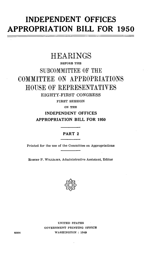handle is hein.leghis/leindepoff0002 and id is 1 raw text is: INDEPENDENT OFFICES
APPROPRIATION BILL FOR 1950

HEARINGS
BEFORID THE
SUBCOMMITTEE OF THE
COMMITTEE ON APPROPRIATIONS
HOUSE OF REPRESENTATIVES
EIGHTY-FIRST CONGRESS
FIRST SESSION
ON THE
INDEPENDENT OFFICES
APPROPRIATION BILL FOR 1950
PART 2
Printed for the use of the Committee on Appropriations

85904

ROBERT P. WILLIAMS, Administrative Assistant, Editor
0*
UNITED STATES
GOVERNMENT PRINTING OFFICE
WASHINGTON : 1949


