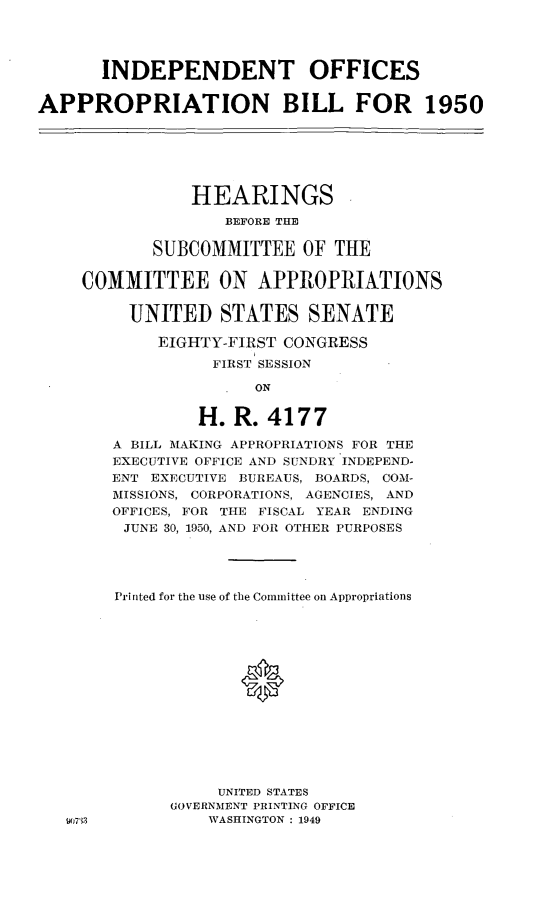 handle is hein.leghis/leindepoff0003 and id is 1 raw text is: INDEPENDENT OFFICES
APPROPRIATION BILL FOR 1950
HEARINGS
BEFORE THE
SUBCOMMITTEE OF THE
COMMITTEE ON APPROPRIATIONS
UNITED STATES SENATE
EIGHTY-FIRST CONGRESS
FIRST SESSION
ON
H. R. 4177
A BILL MAKING APPROPRIATIONS FOR THE
EXECUTIVE OFFICE AND SUNDRY INDEPEND-
ENT EXECUTIVE BUREAUS, BOARDS, COM-
MISSIONS, CORPORATIONS, AGENCIES, AND
OFFICES, FOR THE FISCAL YEAR ENDING
JUNE 30, 1950, AND FOR OTHER PURPOSES
Printed for the use of the Committee on Appropriations
UNITED STATES
GOVERNMENT PRINTING OFFICE
107'33           WASHINGTON : 1949


