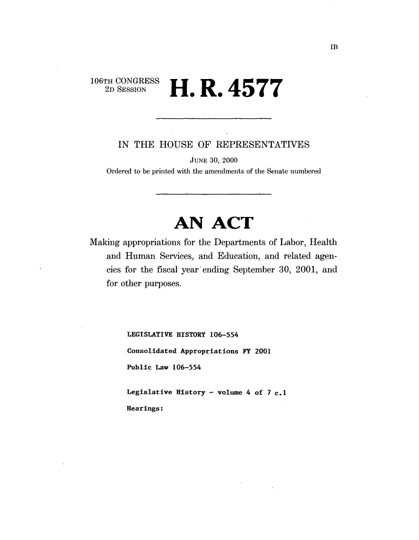 handle is hein.leghis/leryedns0004 and id is 1 raw text is: ï»¿106TH CONGRESS
2D SESSION

H* R* 4577

IN THE HOUSE OF REPRESENTATIVES
JUNE 30, 2000
Ordered to be printed with the amendments of the Senate numbered
AN ACT
Making appropriations for the Departments of Labor, Health
and Human Services, and Education, and related agen-
cies for the fiscal year ending September 30, 2001, and
for other purposes.
LEGISLATIVE HISTORY 106-554
Consolidated Appropriations FY 2001
Public Law 106-554
Legislative History - volume 4 of 7 c.1

Hearings:

IB


