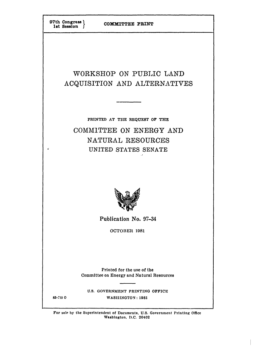 handle is hein.leghis/letstrade0001 and id is 1 raw text is: 97th Congress
1st Session I

COMMITTEE PRINT

WORKSHOP ON PUBLIC LAND
ACQUISITION AND ALTERNATIVES
PRINTED AT TIlE REQUEST OF THE
COMMITTEE ON ENERGY AND
NATURAL RESOURCES
UNITED STATES SENATE

Publication No. 97-34
OCTOBER 1981
Printed for the use of the
Committee on Energy and Natural Resources
U.S. GOVERNMENT PRINTING OFFICE
WASIIINOTON: 1981

For sale by the Superintendent of Documents. U.S. Government Printing Office
Washington. D.C. 20402

83-7190


