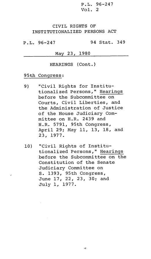 handle is hein.leghis/lghiscirgtinstprs0002 and id is 1 raw text is: P.L. 96-247
Vol. 2
CIVIL RIGHTS OF
INSTITUTIONALIZED PERSONS ACT
P.L. 96-247            94 Stat. 349
May 23, 1980
HEARINGS (Cont.)
95th Congress:
9)   Civil Rights for Institu-
tionalized Persons, Hearings
before the Subcommittee on
Courts, Civil Liberties, and
the Administration of Justice
of the House Judiciary Com-
mittee on H.R. 2439 and
H.R. 5791, 95th Congress,
April 29; May 11, 13, 18, and
23, 1977.
10) Civil Rights of Institu-
tionalized Persons, Hearings
before the Subcommittee on the
Constitution of the Senate
Judiciary Committee on
S. 1393, 95th Congress,
June 17, 22, 23, 30; and
July 1, 1977.


