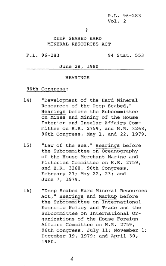 handle is hein.leghis/lghisdseahm0002 and id is 1 raw text is: P.L. 96-283
Vol. 2
DEEP SEABED HARD
MINERAL RESOURCES ACT
P.L. 96-283                94 Stat. 553
June 28, 1980
HEARINGS
96th Congress:
14)   Development of the Hard Mineral
Resources of the Deep Seabed,
Hearings before the Subcommittee
on Mines and Mining of the House
Interior and Insular Affairs Com-
mittee on H.R. 2759, and H.R. 3268,
96th Congress, May 1, and 22, 1979.
15)   Law of the Sea, Hearings before
the Subcommittee on Oceanography
of the House Merchant Marine and
Fisheries Committee on H.R. 2759,
and H.R. 3268, 96th Congress,
February 27; May 22, 23; and
June 7, 1979.
16)   Deep Seabed Hard Mineral Resources
Act, Hearings and Markup before
the Subcommittee on International
Economic Policy and Trade and the
Subcommittee on International Or-
ganizations of the House Foreign
Affairs Committee on H.R. 2759,
96th Congress, July 11; November 1;
December 19, 1979; and April 30,
1980.


