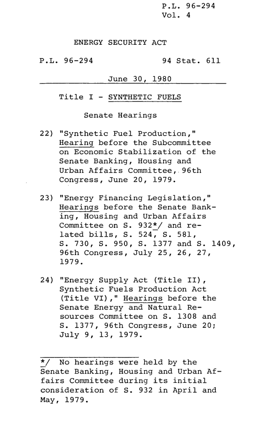 handle is hein.leghis/lghisenrgsec0004 and id is 1 raw text is: P.L. 96-294
Vol. 4
ENERGY SECURITY ACT
P.L. 96-294              94 Stat. 611
June 30, 1980
Title I - SYNTHETIC FUELS
Senate Hearings
22) Synthetic Fuel Production,
Hearing before the Subcommittee
on Economic Stabilization of the
Senate Banking, Housing and
Urban Affairs Committee, 96th
Congress, June 20, 1979.
23) Energy Financing Legislation,
Hearings before the Senate Bank-
ing, Housing and Urban Affairs
Committee on S. 932*/ and re-
lated bills, S. 524, S. 581,
S. 730, S. 950, S. 1377 and S. 1409,
96th Congress, July 25, 26, 27,
1979.
24) Energy Supply Act (Title II),
Synthetic Fuels Production Act
(Title VI), Hearings before the
Senate Energy and Natural Re-
sources Committee on S. 1308 and
S. 1377, 96th Congress, June 20;
July 9, 13, 1979.
*/ No hearings were held by the
Senate Banking, Housing and Urban Af-
fairs Committee during its initial
consideration of S. 932 in April and
May, 1979.


